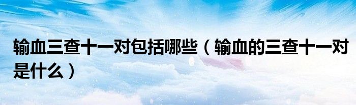 輸血三查十一對(duì)包括哪些（輸血的三查十一對(duì)是什么）