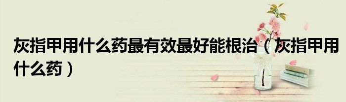 灰指甲用什么藥最有效最好能根治（灰指甲用什么藥）