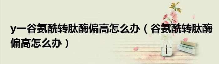 y一谷氨酰轉(zhuǎn)肽酶偏高怎么辦（谷氨酰轉(zhuǎn)肽酶偏高怎么辦）