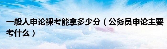 一般人申論裸考能拿多少分（公務員申論主要考什么）