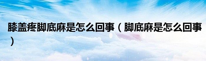 膝蓋疼腳底麻是怎么回事（腳底麻是怎么回事）