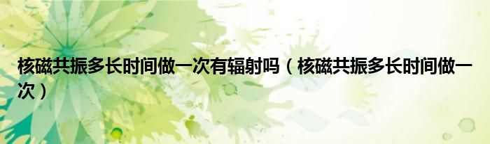 核磁共振多長時間做一次有輻射嗎（核磁共振多長時間做一次）