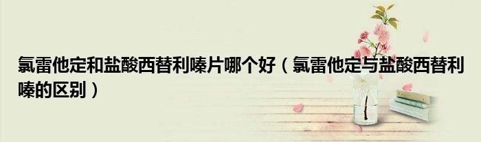 氯雷他定和鹽酸西替利嗪片哪個(gè)好（氯雷他定與鹽酸西替利嗪的區(qū)別）