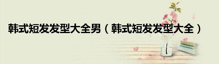 韓式短發(fā)發(fā)型大全男（韓式短發(fā)發(fā)型大全）