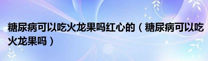 糖尿病可以吃火龍果嗎紅心的（糖尿病可以吃火龍果嗎）