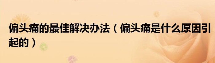 偏頭痛的最佳解決辦法（偏頭痛是什么原因引起的）