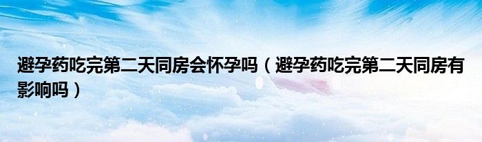 避孕藥吃完第二天同房會懷孕嗎（避孕藥吃完第二天同房有影響嗎）