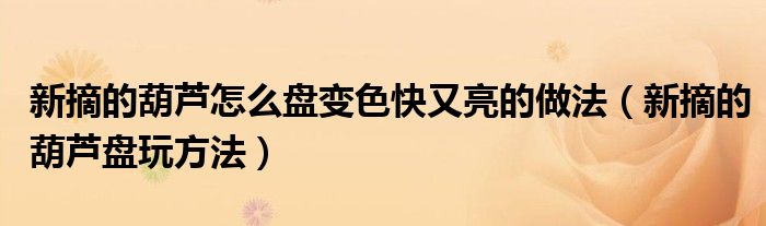 新摘的葫蘆怎么盤變色快又亮的做法（新摘的葫蘆盤玩方法）