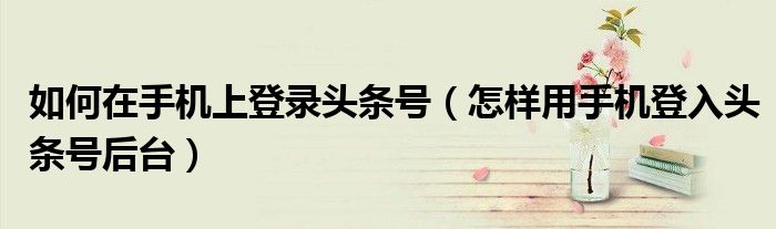 如何在手機上登錄頭條號（怎樣用手機登入頭條號后臺）