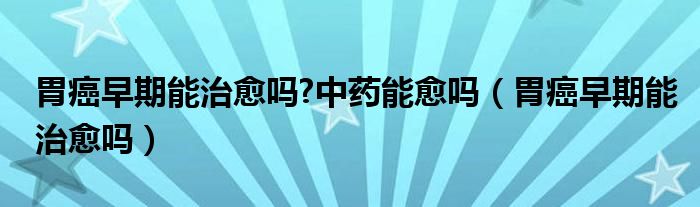 胃癌早期能治愈嗎?中藥能愈嗎（胃癌早期能治愈嗎）