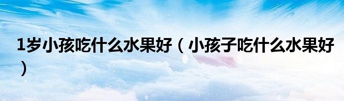 1歲小孩吃什么水果好（小孩子吃什么水果好）