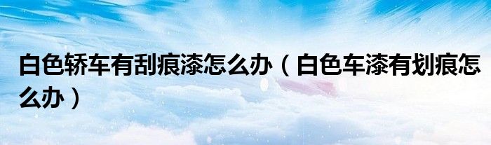 白色轎車有刮痕漆怎么辦（白色車漆有劃痕怎么辦）