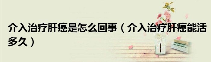 介入治療肝癌是怎么回事（介入治療肝癌能活多久）