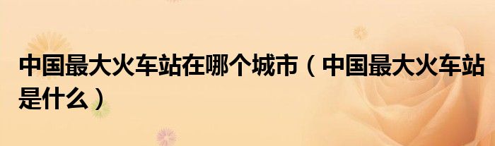 中國(guó)最大火車站在哪個(gè)城市（中國(guó)最大火車站是什么）