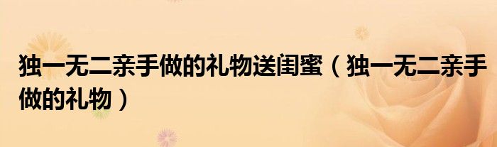 獨(dú)一無(wú)二親手做的禮物送閨蜜（獨(dú)一無(wú)二親手做的禮物）
