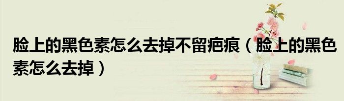 臉上的黑色素怎么去掉不留疤痕（臉上的黑色素怎么去掉）