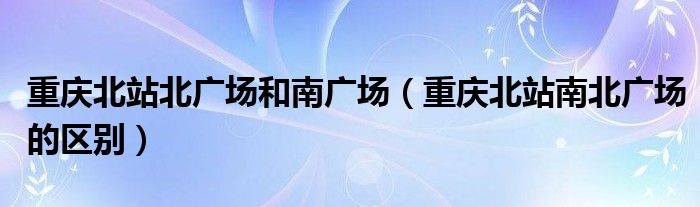 重慶北站北廣場和南廣場（重慶北站南北廣場的區(qū)別）