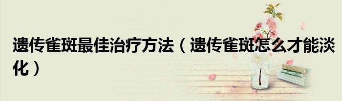 遺傳雀斑最佳治療方法（遺傳雀斑怎么才能淡化）