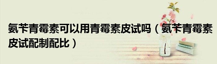 氨芐青霉素可以用青霉素皮試嗎（氨芐青霉素皮試配制配比）