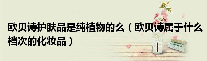 歐貝詩護膚品是純植物的么（歐貝詩屬于什么檔次的化妝品）