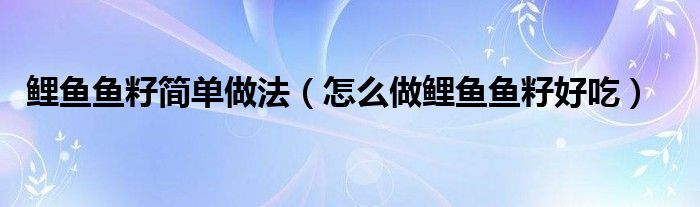 鯉魚魚籽簡單做法（怎么做鯉魚魚籽好吃）