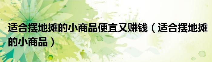 適合擺地攤的小商品便宜又賺錢（適合擺地攤的小商品）