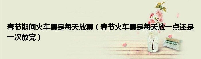 春節(jié)期間火車票是每天放票（春節(jié)火車票是每天放一點還是一次放完）