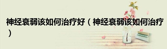 神經(jīng)衰弱該如何治療好（神經(jīng)衰弱該如何治療）
