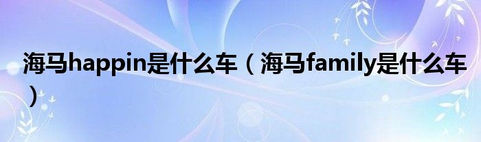 海馬happin是什么車（海馬family是什么車）