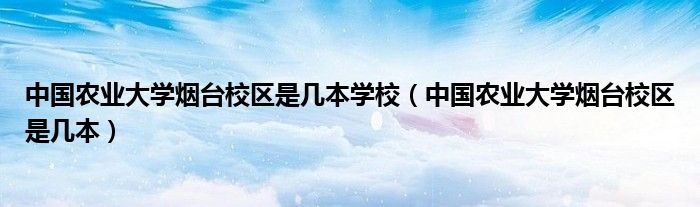 中國農(nóng)業(yè)大學(xué)煙臺校區(qū)是幾本學(xué)校（中國農(nóng)業(yè)大學(xué)煙臺校區(qū)是幾本）