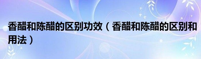香醋和陳醋的區(qū)別功效（香醋和陳醋的區(qū)別和用法）
