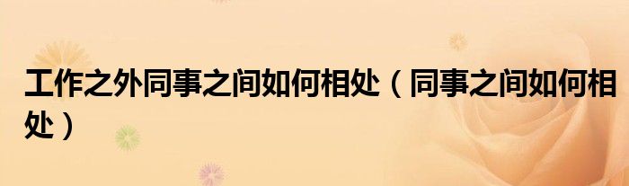 工作之外同事之間如何相處（同事之間如何相處）