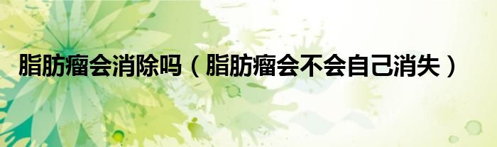 脂肪瘤會(huì)消除嗎（脂肪瘤會(huì)不會(huì)自己消失）