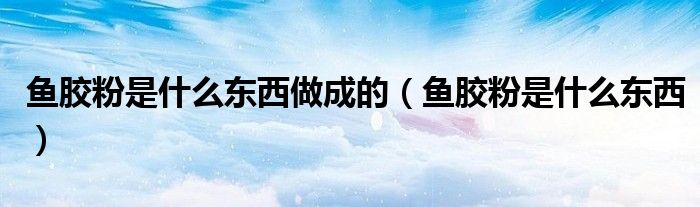 魚膠粉是什么東西做成的（魚膠粉是什么東西）