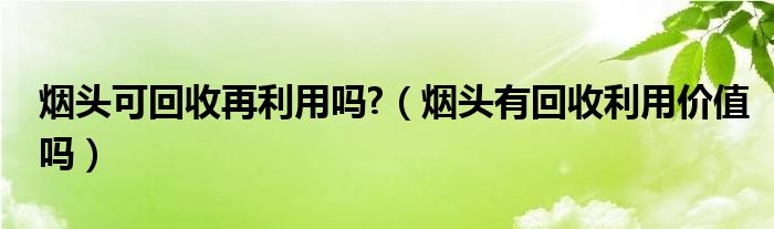 煙頭可回收再利用嗎?（煙頭有回收利用價(jià)值嗎）