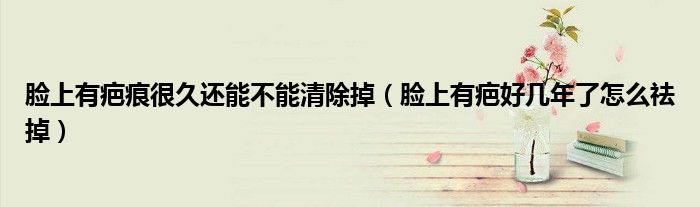 臉上有疤痕很久還能不能清除掉（臉上有疤好幾年了怎么祛掉）