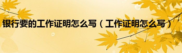 銀行要的工作證明怎么寫（工作證明怎么寫）