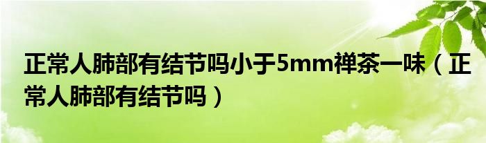 正常人肺部有結(jié)節(jié)嗎小于5mm禪茶一味（正常人肺部有結(jié)節(jié)嗎）