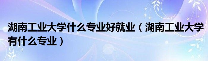 湖南工業(yè)大學(xué)什么專業(yè)好就業(yè)（湖南工業(yè)大學(xué)有什么專業(yè)）