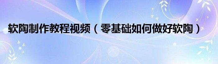 軟陶制作教程視頻（零基礎(chǔ)如何做好軟陶）