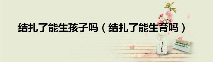 結(jié)扎了能生孩子嗎（結(jié)扎了能生育嗎）