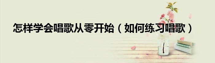 怎樣學(xué)會(huì)唱歌從零開(kāi)始（如何練習(xí)唱歌）