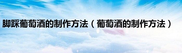 腳踩葡萄酒的制作方法（葡萄酒的制作方法）