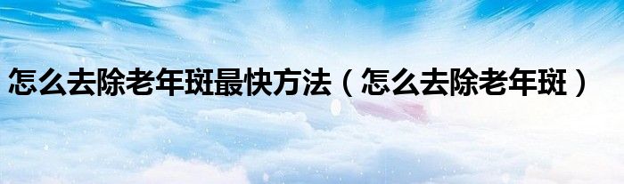 怎么去除老年斑最快方法（怎么去除老年斑）