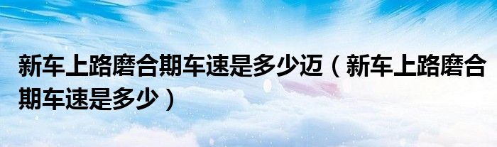 新車上路磨合期車速是多少邁（新車上路磨合期車速是多少）