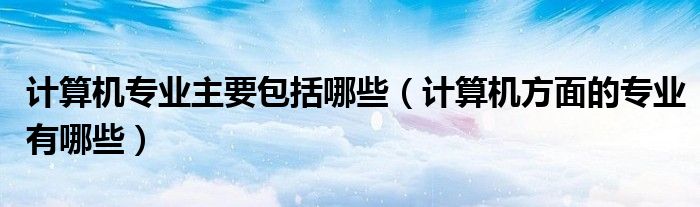 計(jì)算機(jī)專業(yè)主要包括哪些（計(jì)算機(jī)方面的專業(yè)有哪些）