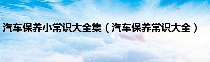 汽車保養(yǎng)小常識(shí)大全集（汽車保養(yǎng)常識(shí)大全）