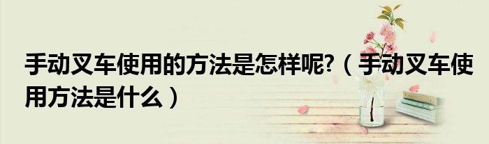 手動(dòng)叉車使用的方法是怎樣呢?（手動(dòng)叉車使用方法是什么）