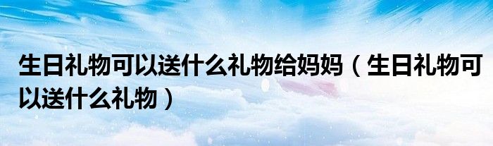 生日禮物可以送什么禮物給媽媽（生日禮物可以送什么禮物）