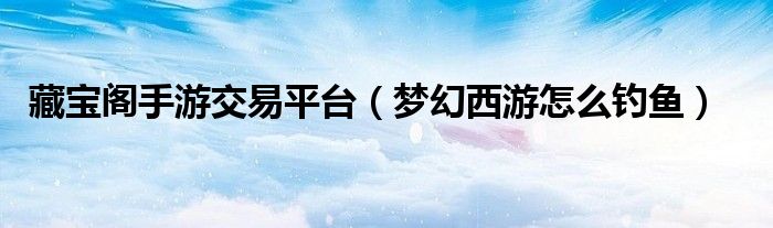 藏寶閣手游交易平臺(tái)（夢(mèng)幻西游怎么釣魚）